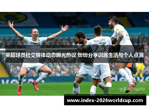 英超球员社交媒体动态曝光热议 纷纷分享训练生活与个人点滴