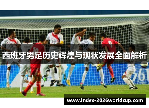 西班牙男足历史辉煌与现状发展全面解析