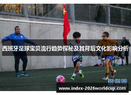 西班牙足球宝贝流行趋势探秘及其背后文化影响分析 西班牙足球宝贝流行趋势探秘及其背后文化影响分析