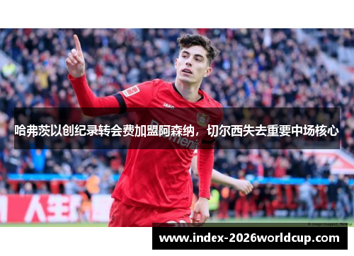 哈弗茨以创纪录转会费加盟阿森纳，切尔西失去重要中场核心