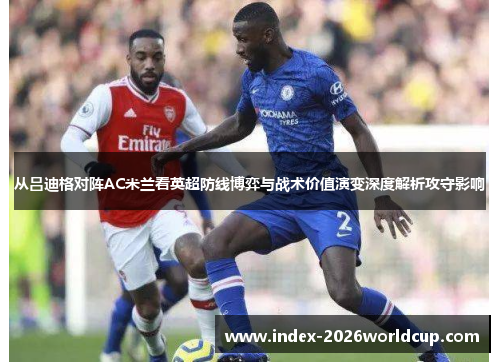 从吕迪格对阵AC米兰看英超防线博弈与战术价值演变深度解析攻守影响