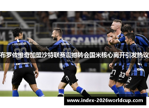 布罗佐维奇加盟沙特联赛震撼转会国米核心离开引发热议 布罗佐维奇加盟沙特联赛震撼转会国米核心离开引发热议