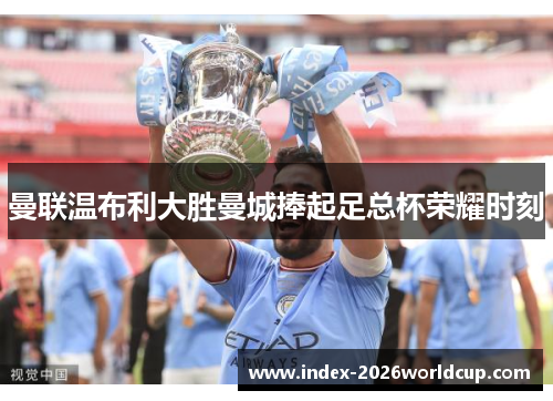曼联温布利大胜曼城捧起足总杯荣耀时刻